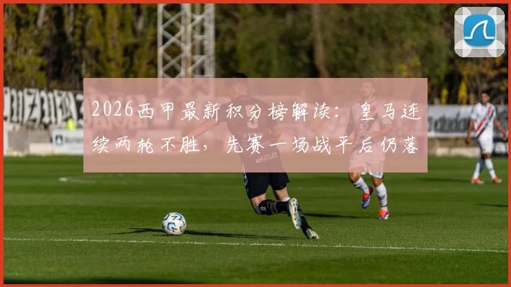 2026西甲最新积分榜解读：皇马连续两轮不胜，先赛一场战平后仍落后榜首巴萨6分，争冠形势深度分析