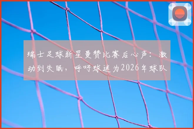 瑞士足球新星曼赞比赛后心声：激动到失眠，呼吁球迷为2026年球队表现骄傲