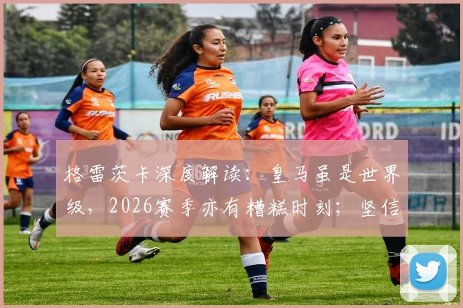格雷茨卡深度解读:皇马虽是世界级,2026赛季亦有糟糕时刻;坚信拜仁能赢得一切冠军