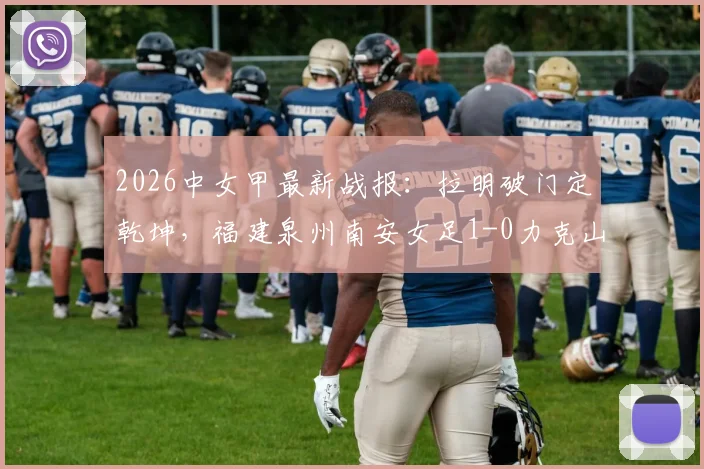 2026中女甲最新战报：拉明破门定乾坤，福建泉州南安女足1-0力克山东精花女足B队全记录