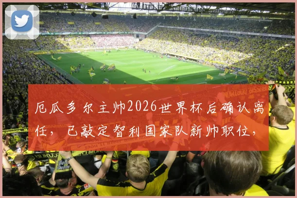 厄瓜多尔主帅2026世界杯后确认离任,已敲定智利国家队新帅职位,后续计划引关注