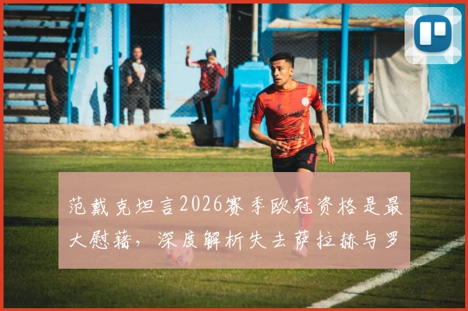 范戴克坦言2026赛季欧冠资格是最大慰藉，深度解析失去萨拉赫与罗伯逊对利物浦的影响