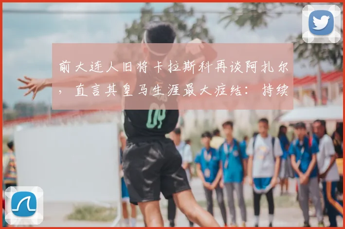 前大连人旧将卡拉斯科再谈阿扎尔,直言其皇马生涯最大症结:持续伤病与难以摆脱的恶性循环