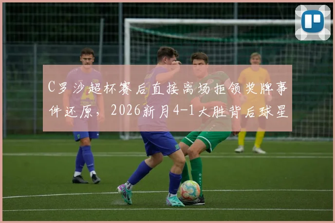 C罗沙超杯赛后直接离场拒领奖牌事件还原，2026新月4-1大胜背后球星反应与原因深度剖析