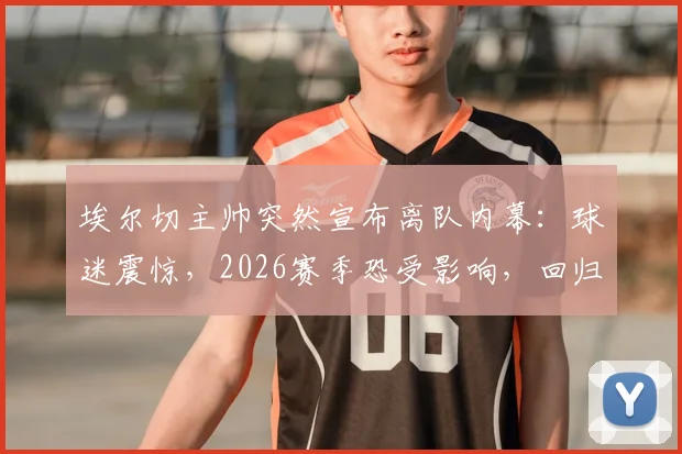 埃尔切主帅突然宣布离队内幕:球迷震惊,2026赛季恐受影响,回归生活引猜测