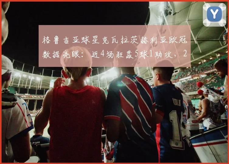 格鲁吉亚球星克瓦拉茨赫利亚欧冠数据亮眼:近4场狂轰5球1助攻,2026赛季进攻效率飙升解析