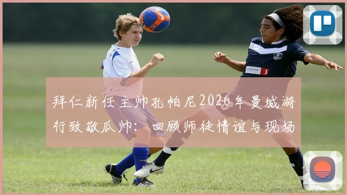 拜仁新任主帅孔帕尼2026年曼城游行致敬瓜帅：回顾师徒情谊与现场展示奖杯感人瞬间