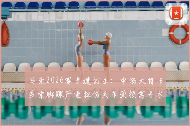 马竞2026赛季遭打击:中场大将卡多索脚踝严重扭伤关节受损需手术,详解康复时间与对球队影响