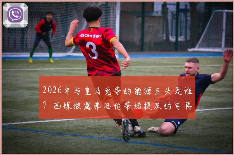 2026年与皇马竞争的能源巨头是谁?西媒披露弗洛伦蒂诺提及的可再生能源领域主要竞争者