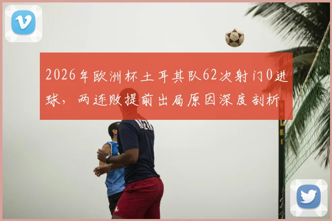 2026年欧洲杯土耳其队62次射门0进球，两连败提前出局原因深度剖析