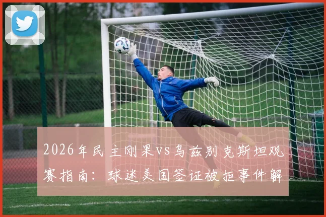 2026年民主刚果vs乌兹别克斯坦观赛指南：球迷美国签证被拒事件解读与赴美观赛避坑要点