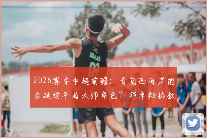 2026赛季中超前瞻：青岛西海岸能否延续平局大师角色？邓卓翔执教武汉卓尔成保级关键