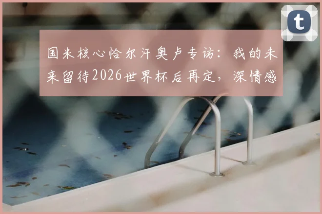 国米核心恰尔汗奥卢专访：我的未来留待2026世界杯后再定，深情感谢齐沃的完全信任与支持