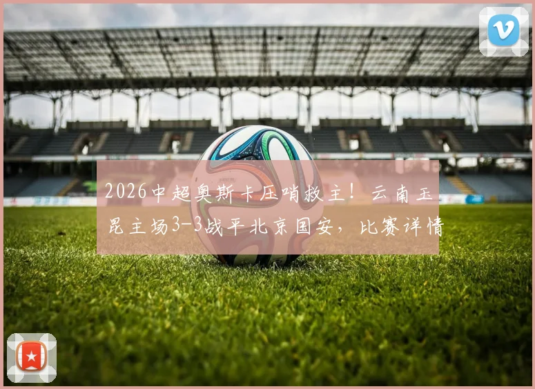 2026中超奥斯卡压哨救主！云南玉昆主场3-3战平北京国安，比赛详情及赛后分析全记录