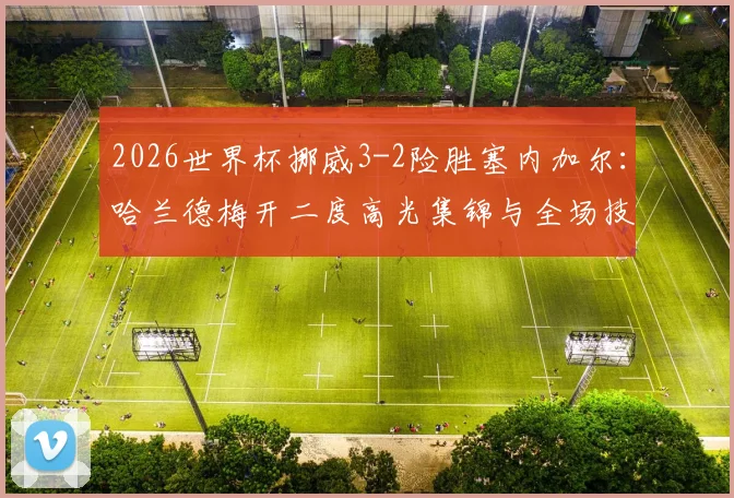 2026世界杯挪威3-2险胜塞内加尔:哈兰德梅开二度高光集锦与全场技术统计深度复盘,附小组出线形势全面分析