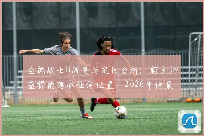 全能战士B席皇马定位分析：前主帅盛赞能驾驭任何位置，2026年他最适合踢哪里？