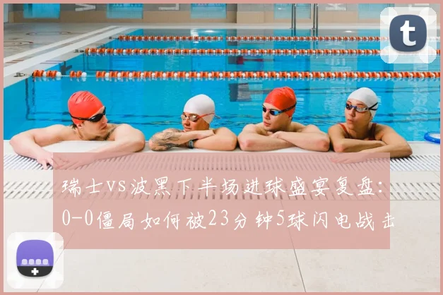 瑞士vs波黑下半场进球盛宴复盘：0-0僵局如何被23分钟5球闪电战击碎，看瑞士队战术调整