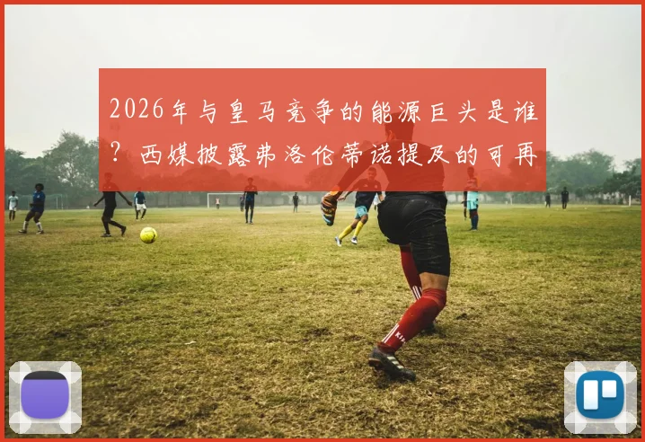 2026年与皇马竞争的能源巨头是谁？西媒披露弗洛伦蒂诺提及的可再生能源领域主要竞争者