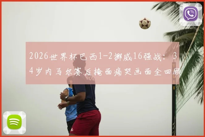 2026世界杯巴西1-2挪威16强战:34岁内马尔赛后掩面痛哭画面全回顾,深度解析失利原因与球员未来动向