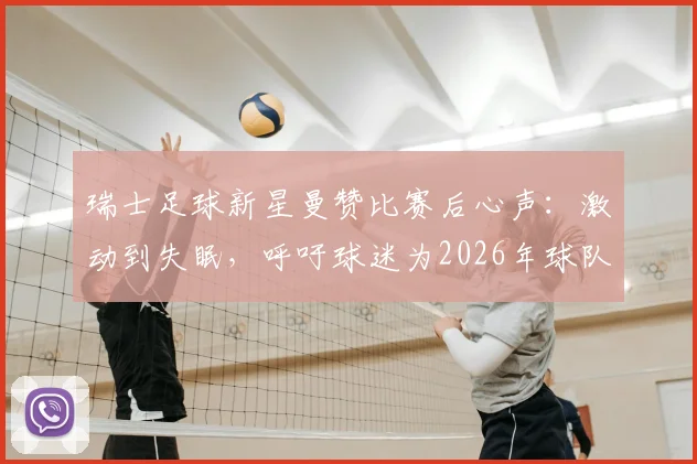 瑞士足球新星曼赞比赛后心声:激动到失眠,呼吁球迷为2026年球队表现骄傲