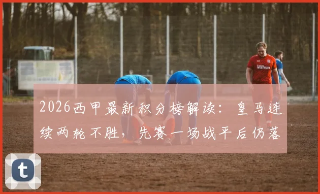 2026西甲最新积分榜解读:皇马连续两轮不胜,先赛一场战平后仍落后榜首巴萨6分,争冠形势深度分析