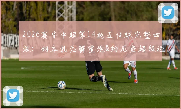2026赛季中超第14轮五佳球完整回放：姆本扎无解重炮&约尼查超级远射领衔，附高清进球集锦与GIF动图