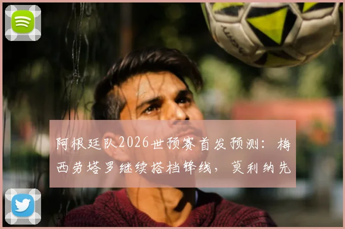 阿根廷队2026世预赛首发预测：梅西劳塔罗继续搭档锋线，莫利纳先发阵容曝光