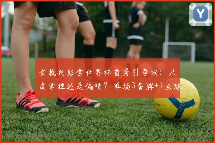 女裁判彭索世界杯首秀引争议:尺度拿捏还是偏哨?单场3黄牌+1点球的判罚解读与球迷热议