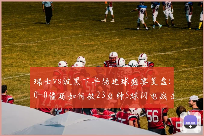 瑞士vs波黑下半场进球盛宴复盘:0-0僵局如何被23分钟5球闪电战击碎,看瑞士队战术调整