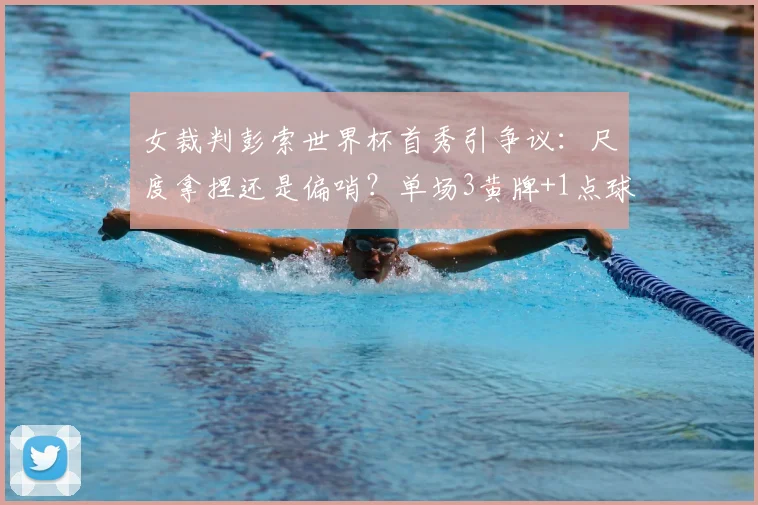 女裁判彭索世界杯首秀引争议：尺度拿捏还是偏哨？单场3黄牌+1点球的判罚解读与球迷热议