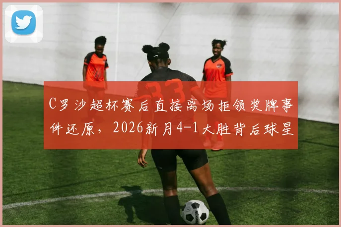 C罗沙超杯赛后直接离场拒领奖牌事件还原,2026新月4-1大胜背后球星反应与原因深度剖析