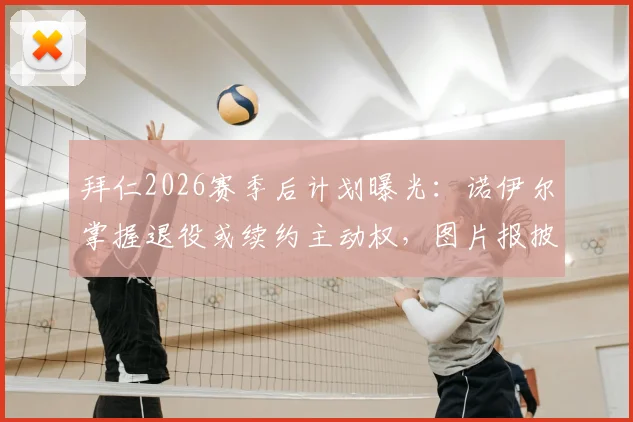 拜仁2026赛季后计划曝光：诺伊尔掌握退役或续约主动权，图片报披露俱乐部决定