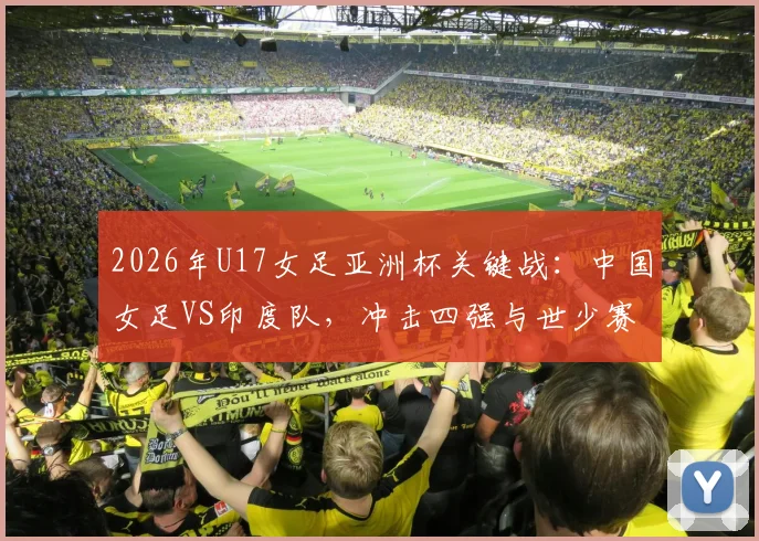 2026年U17女足亚洲杯关键战：中国女足VS印度队，冲击四强与世少赛门票全解析，附赛程与阵容看点