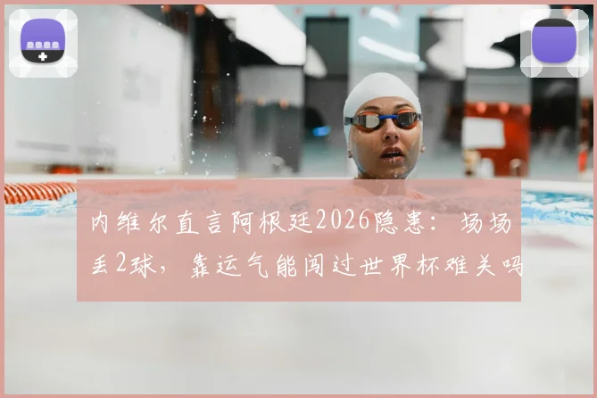 内维尔直言阿根廷2026隐患：场场丢2球，靠运气能闯过世界杯难关吗？斯卡洛尼防守难题解析