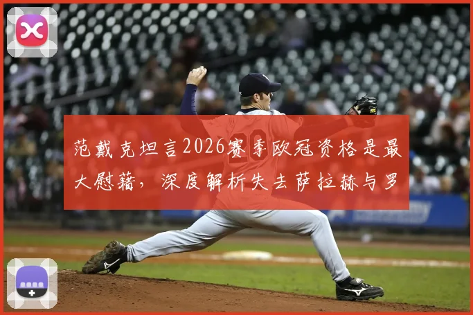 范戴克坦言2026赛季欧冠资格是最大慰藉,深度解析失去萨拉赫与罗伯逊对利物浦的影响
