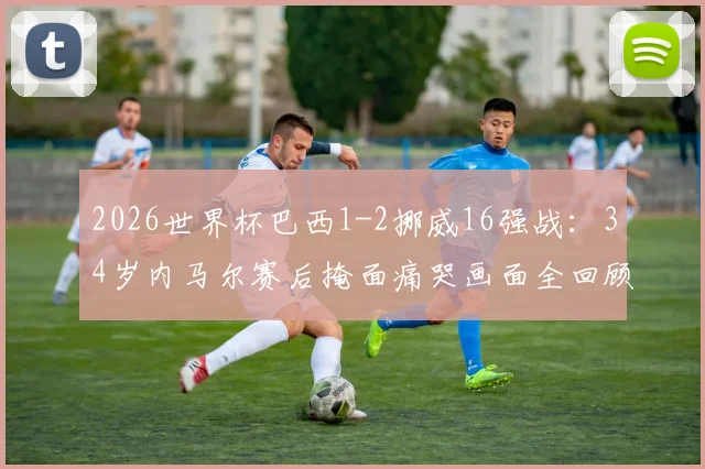 2026世界杯巴西1-2挪威16强战：34岁内马尔赛后掩面痛哭画面全回顾，深度解析失利原因与球员未来动向