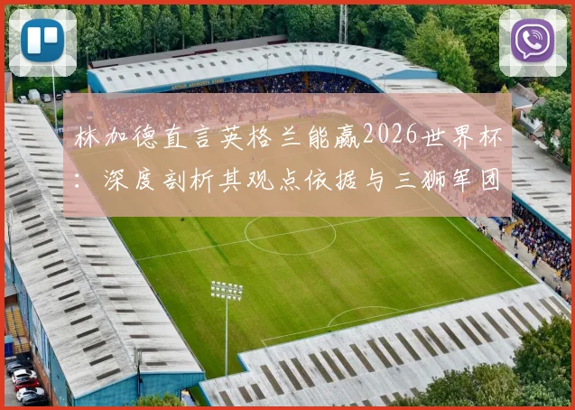 林加德直言英格兰能赢2026世界杯:深度剖析其观点依据与三狮军团当前阵容实力展望