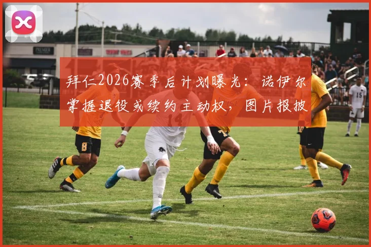 拜仁2026赛季后计划曝光：诺伊尔掌握退役或续约主动权，图片报披露俱乐部决定