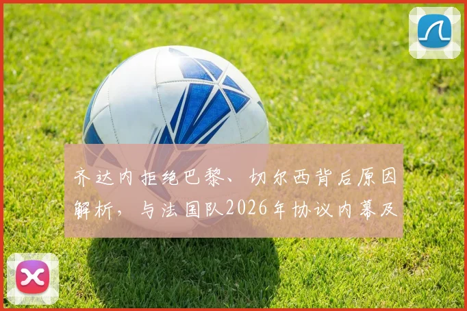 齐达内拒绝巴黎、切尔西背后原因解析，与法国队2026年协议内幕及未来执教去向分析