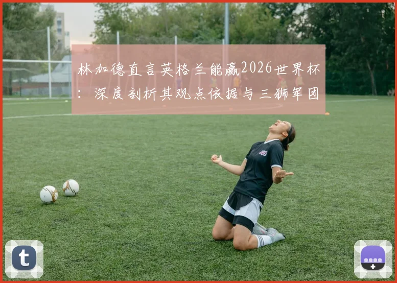 林加德直言英格兰能赢2026世界杯：深度剖析其观点依据与三狮军团当前阵容实力展望
