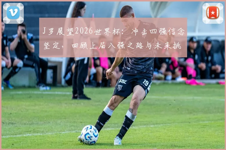 J罗展望2026世界杯:冲击四强信念坚定,回顾上届八强之路与未来挑战