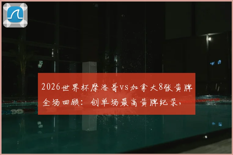 2026世界杯摩洛哥vs加拿大8张黄牌全场回顾：创单场最高黄牌纪录，附比赛视频集锦与裁判尺度解析