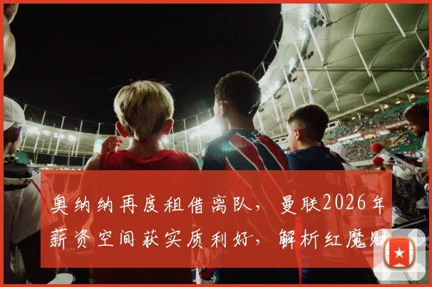 奥纳纳再度租借离队，曼联2026年薪资空间获实质利好，解析红魔财务调整与阵容规划