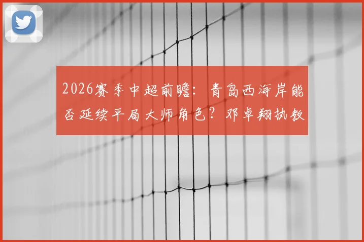 2026赛季中超前瞻：青岛西海岸能否延续平局大师角色？邓卓翔执教武汉卓尔成保级关键