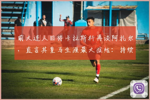 前大连人旧将卡拉斯科再谈阿扎尔，直言其皇马生涯最大症结：持续伤病与难以摆脱的恶性循环