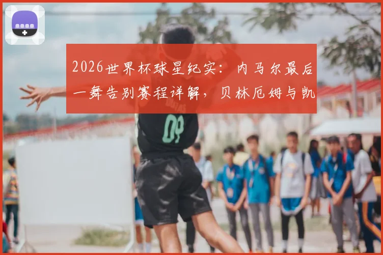 2026世界杯球星纪实:内马尔最后一舞告别赛程详解,贝林厄姆与凯恩英格兰双子星高光集锦