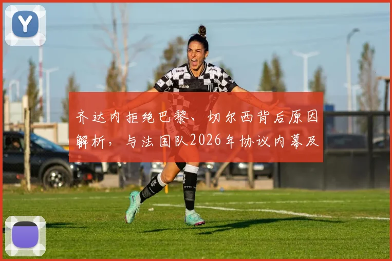 齐达内拒绝巴黎、切尔西背后原因解析，与法国队2026年协议内幕及未来执教去向分析