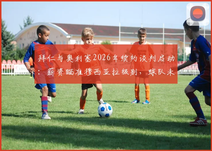拜仁与奥利塞2026年续约谈判启动：薪资瞄准穆西亚拉级别，球队未来规划浮出水面