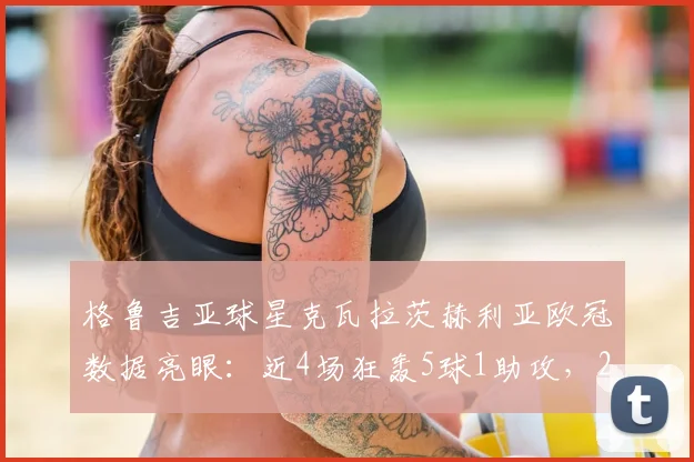 格鲁吉亚球星克瓦拉茨赫利亚欧冠数据亮眼：近4场狂轰5球1助攻，2026赛季进攻效率飙升解析