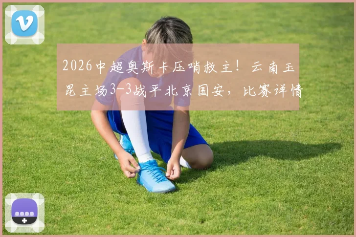 2026中超奥斯卡压哨救主!云南玉昆主场3-3战平北京国安,比赛详情及赛后分析全记录